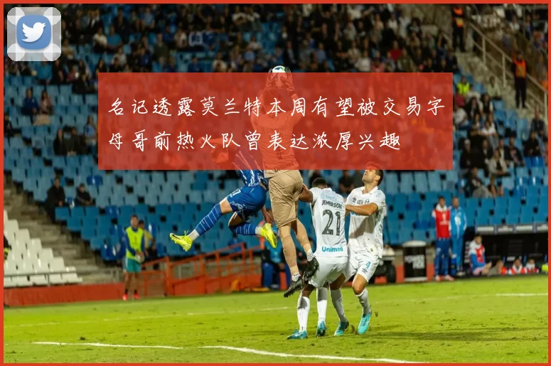 名记透露莫兰特本周有望被交易字母哥前热火队曾表达浓厚兴趣