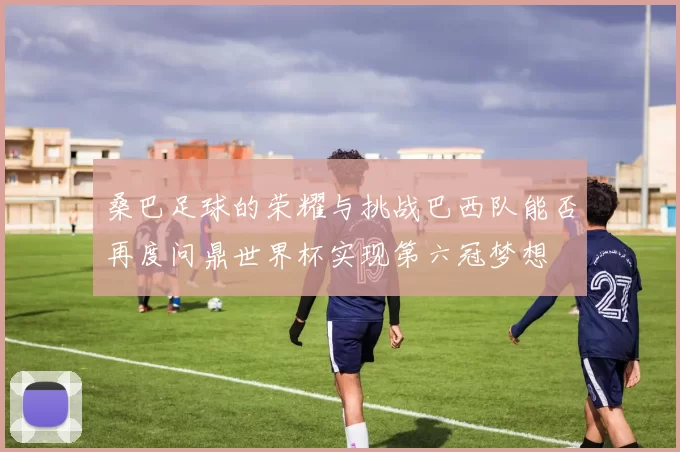 桑巴足球的荣耀与挑战巴西队能否再度问鼎世界杯实现第六冠梦想