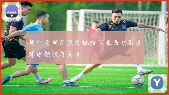 拜仁青训新星外貌酷似亚马尔引发球迷热议与关注