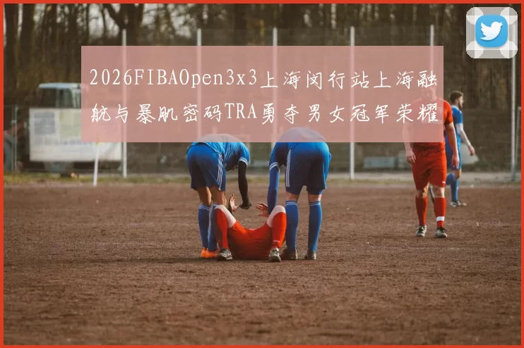 2026FIBAOpen3x3上海闵行站上海融航与暴肌密码TRA勇夺男女冠军荣耀