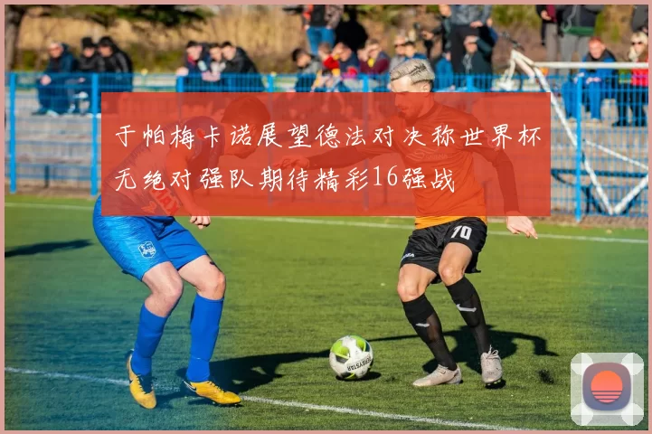于帕梅卡诺展望德法对决称世界杯无绝对强队期待精彩16强战