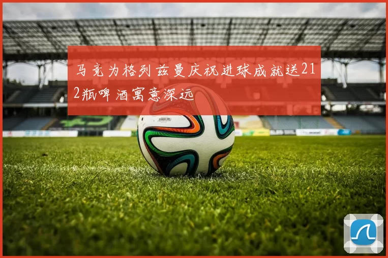 马竞为格列兹曼庆祝进球成就送212瓶啤酒寓意深远