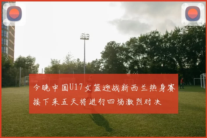 今晚中国U17女篮迎战新西兰热身赛接下来五天将进行四场激烈对决