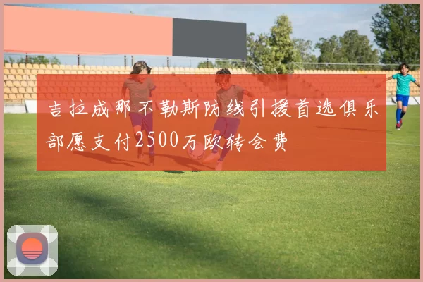 吉拉成那不勒斯防线引援首选俱乐部愿支付2500万欧转会费
