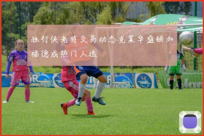 独行侠老将交易动态克莱华盛顿加福德成热门人选