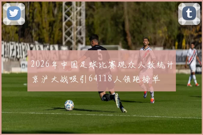 2026年中国足球比赛观众人数统计京沪大战吸引64118人领跑榜单