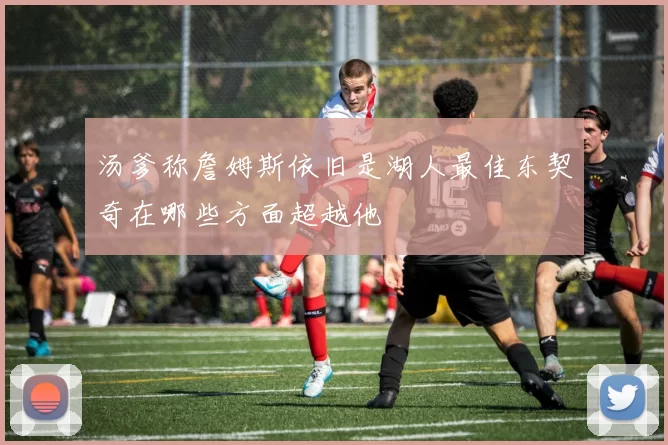 汤爹称詹姆斯依旧是湖人最佳东契奇在哪些方面超越他