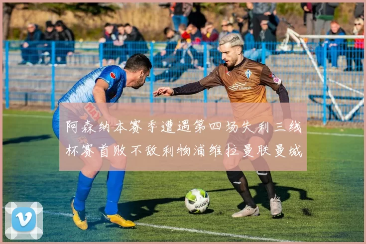阿森纳本赛季遭遇第四场失利三线杯赛首败不敌利物浦维拉曼联曼城