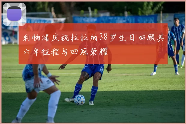 利物浦庆祝拉拉纳38岁生日回顾其六年征程与四冠荣耀