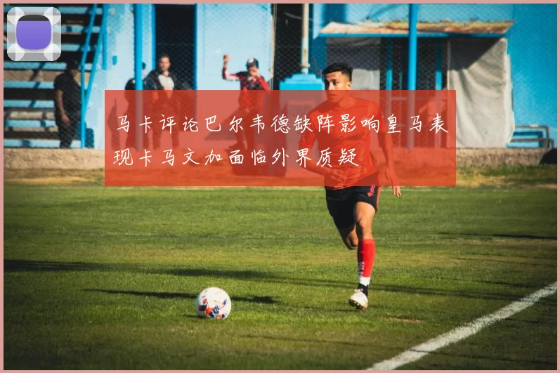 马卡评论巴尔韦德缺阵影响皇马表现卡马文加面临外界质疑