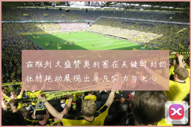 兹维列夫盛赞奥利塞在关键时刻的独特跑动展现出非凡实力与决心
