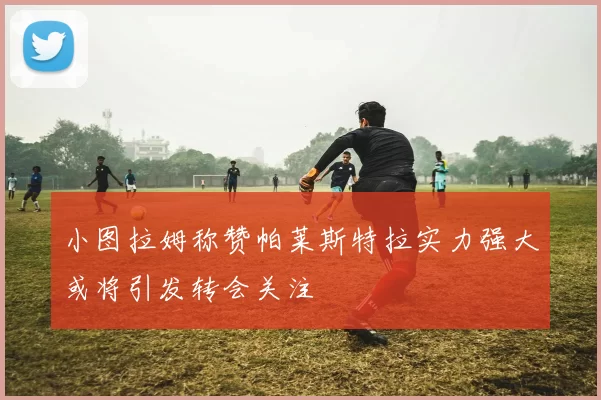 小图拉姆称赞帕莱斯特拉实力强大或将引发转会关注