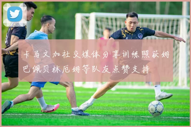 卡马文加社交媒体分享训练照获姆巴佩贝林厄姆等队友点赞支持