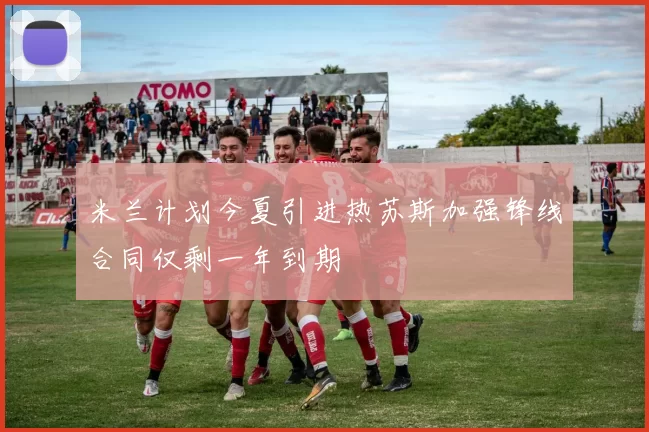 米兰计划今夏引进热苏斯加强锋线合同仅剩一年到期