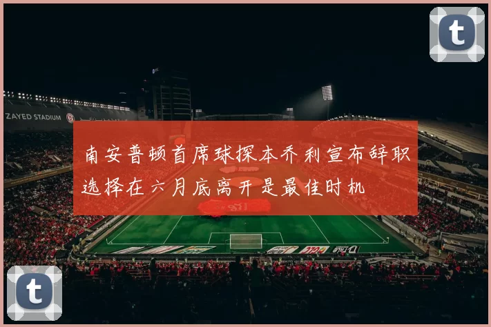 南安普顿首席球探本乔利宣布辞职选择在六月底离开是最佳时机