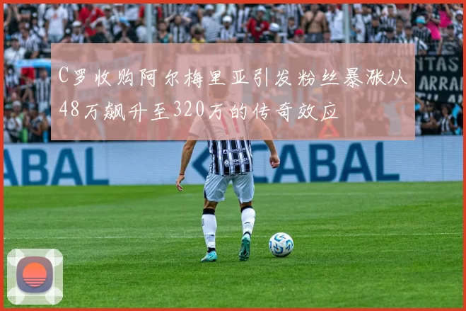 C罗收购阿尔梅里亚引发粉丝暴涨从48万飙升至320万的传奇效应