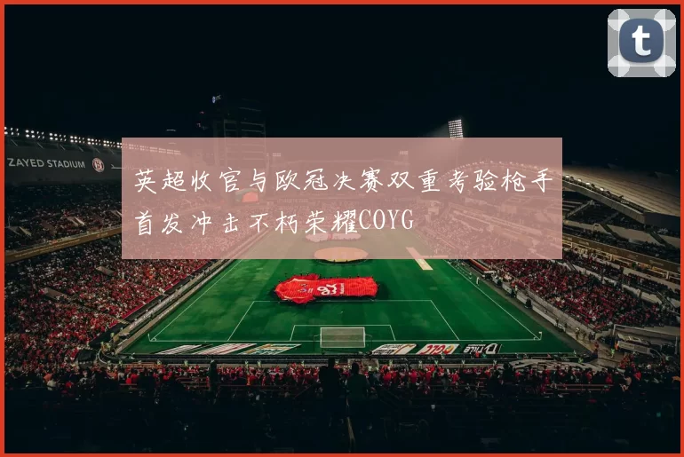 英超收官与欧冠决赛双重考验枪手首发冲击不朽荣耀COYG