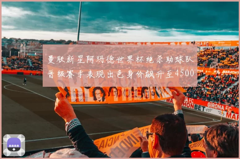 曼联新星阿玛德世界杯绝杀助球队晋级赛季表现出色身价飙升至4500万欧