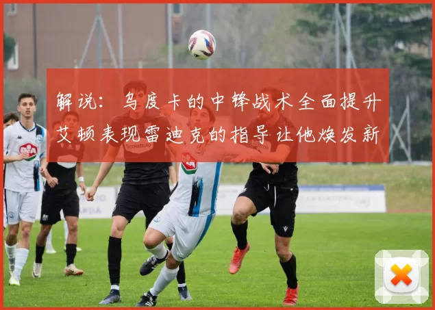 解说：乌度卡的中锋战术全面提升艾顿表现雷迪克的指导让他焕发新生