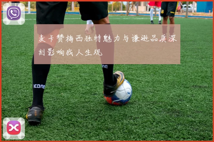 麦卡赞梅西独特魅力与谦逊品质深刻影响我人生观