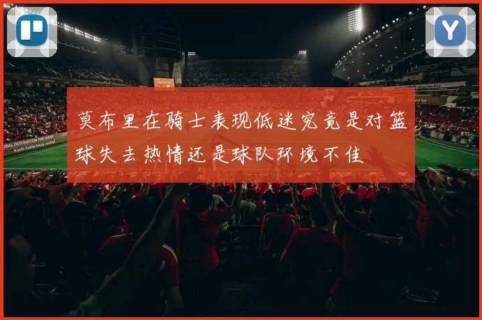 莫布里在骑士表现低迷究竟是对篮球失去热情还是球队环境不佳