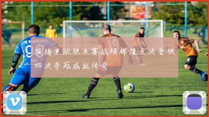 埃梅里欧联决赛战绩辉煌五次晋级四次夺冠成就传奇