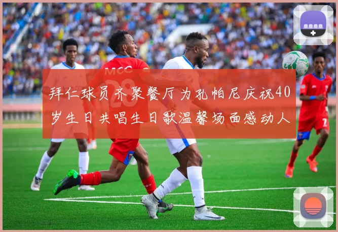 拜仁球员齐聚餐厅为孔帕尼庆祝40岁生日共唱生日歌温馨场面感动人心