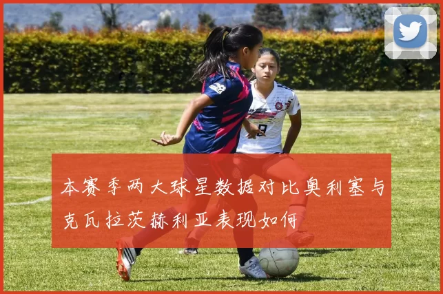 本赛季两大球星数据对比奥利塞与克瓦拉茨赫利亚表现如何