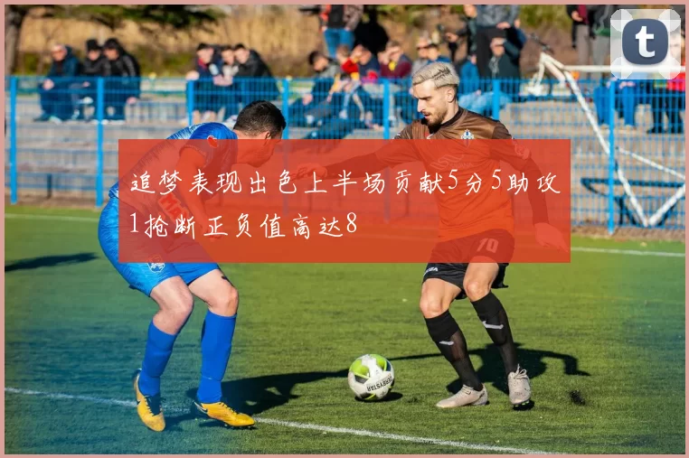 追梦表现出色上半场贡献5分5助攻1抢断正负值高达8