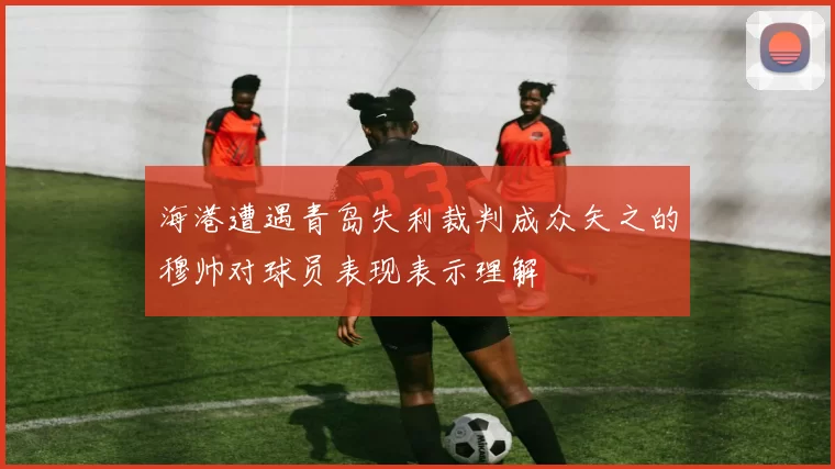 海港遭遇青岛失利裁判成众矢之的穆帅对球员表现表示理解