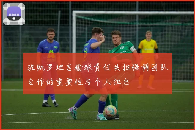 班凯罗坦言输球责任共担强调团队合作的重要性与个人担当